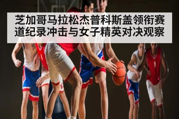 芝加哥马拉松杰普科斯盖领衔赛道纪录冲击与女子精英对决观察
