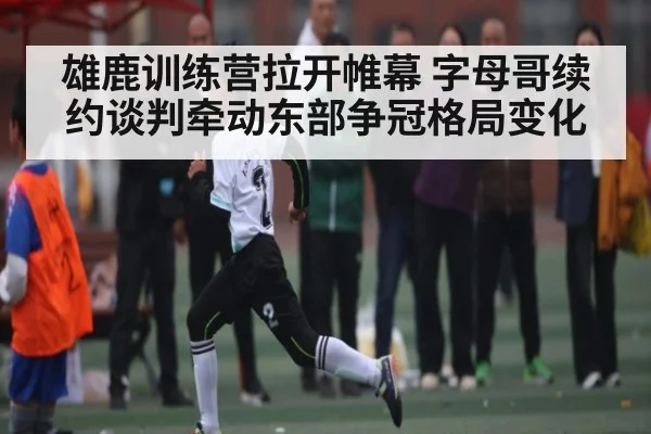 雄鹿训练营拉开帷幕 字母哥续约谈判牵动东部争冠格局变化