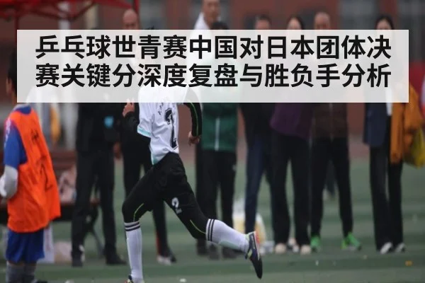 乒乓球世青赛中国对日本团体决赛关键分深度复盘与胜负手分析